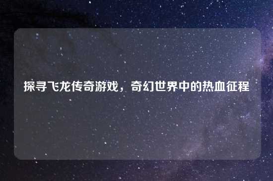 探寻飞龙传奇游戏，奇幻世界中的热血征程