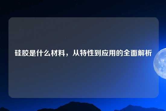 硅胶是什么材料，从特性到应用的全面解析