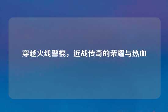 穿越火线警棍，近战传奇的荣耀与热血