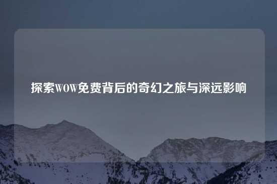 探索WOW免费背后的奇幻之旅与深远影响