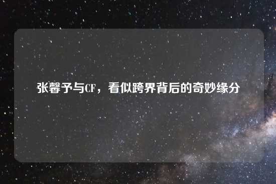 张馨予与CF，看似跨界背后的奇妙缘分