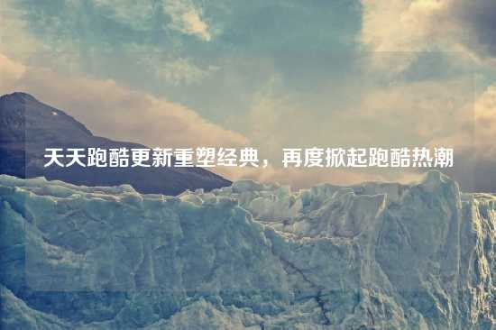天天跑酷更新重塑经典，再度掀起跑酷热潮