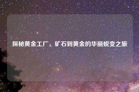 探秘黄金工厂，矿石到黄金的华丽蜕变之旅