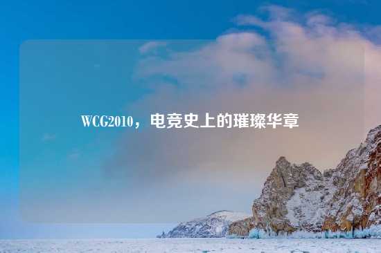 WCG2010，电竞史上的璀璨华章