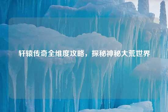 轩辕传奇全维度攻略，探秘神秘大荒世界