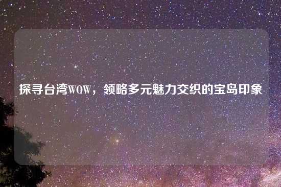 探寻台湾WOW，领略多元魅力交织的宝岛印象