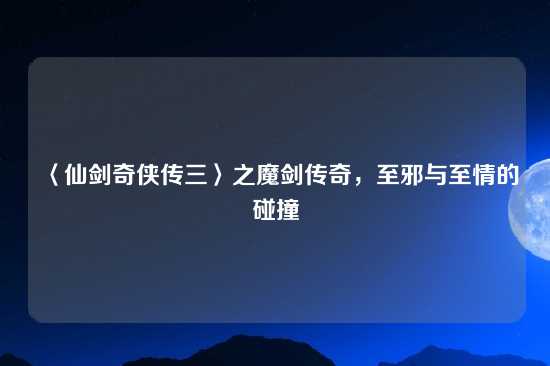 〈仙剑奇侠传三〉之魔剑传奇，至邪与至情的碰撞
