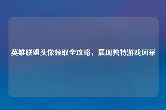 英雄联盟头像领取全攻略，展现独特游戏风采