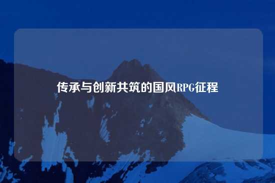 传承与创新共筑的国风RPG征程
